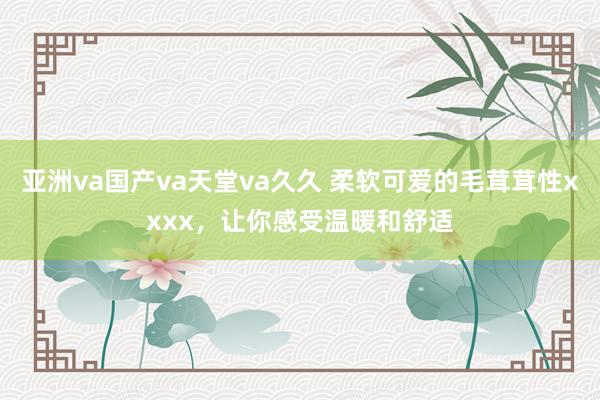 亚洲va国产va天堂va久久 柔软可爱的毛茸茸性xxxx，让你感受温暖和舒适