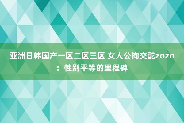 亚洲日韩国产一区二区三区 女人公拘交酡zozo：性别平等的里程碑