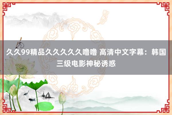 久久99精品久久久久久噜噜 高清中文字幕：韩国三级电影神秘诱惑