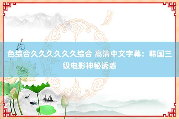 色综合久久久久久久综合 高清中文字幕：韩国三级电影神秘诱惑