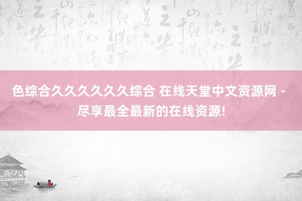 色综合久久久久久久综合 在线天堂中文资源网 - 尽享最全最新的在线资源!