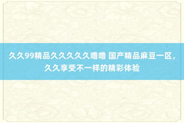 久久99精品久久久久久噜噜 国产精品麻豆一区，久久享受不一样的精彩体验