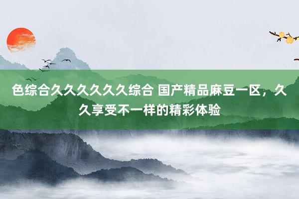 色综合久久久久久久综合 国产精品麻豆一区，久久享受不一样的精彩体验