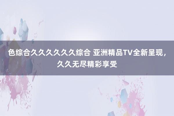 色综合久久久久久久综合 亚洲精品TV全新呈现，久久无尽精彩享受