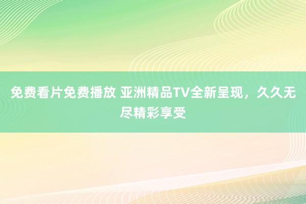 免费看片免费播放 亚洲精品TV全新呈现，久久无尽精彩享受