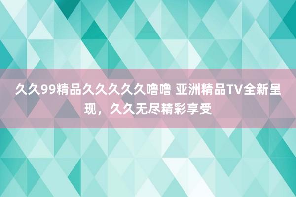 久久99精品久久久久久噜噜 亚洲精品TV全新呈现，久久无尽精彩享受