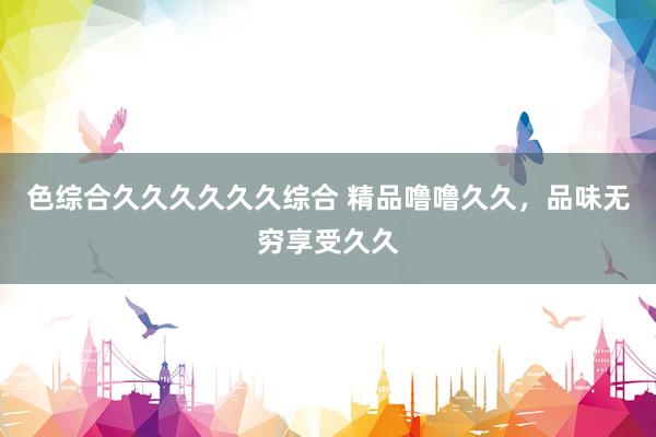 色综合久久久久久久综合 精品噜噜久久，品味无穷享受久久