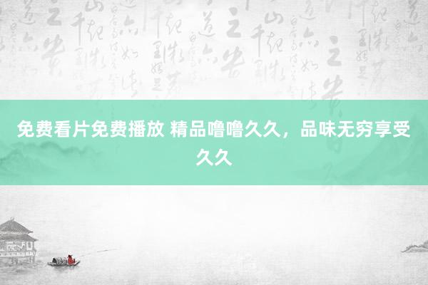 免费看片免费播放 精品噜噜久久，品味无穷享受久久