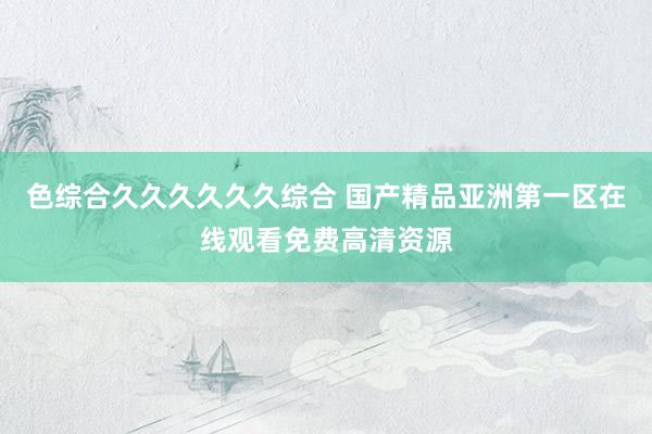 色综合久久久久久久综合 国产精品亚洲第一区在线观看免费高清资源