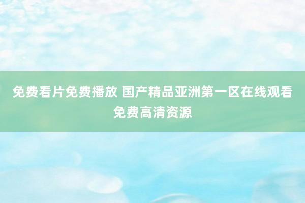免费看片免费播放 国产精品亚洲第一区在线观看免费高清资源