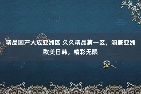 精品国产人成亚洲区 久久精品第一区，涵盖亚洲欧美日韩，精彩无限