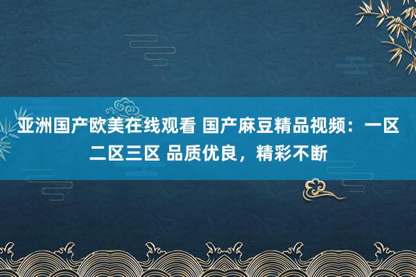 亚洲国产欧美在线观看 国产麻豆精品视频：一区二区三区 品质优良，精彩不断