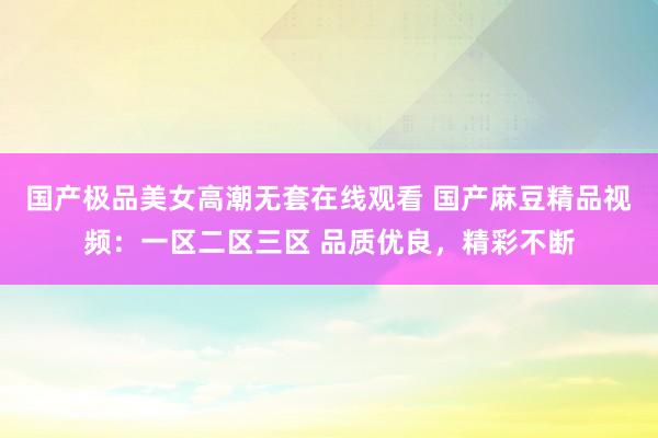 国产极品美女高潮无套在线观看 国产麻豆精品视频：一区二区三区 品质优良，精彩不断