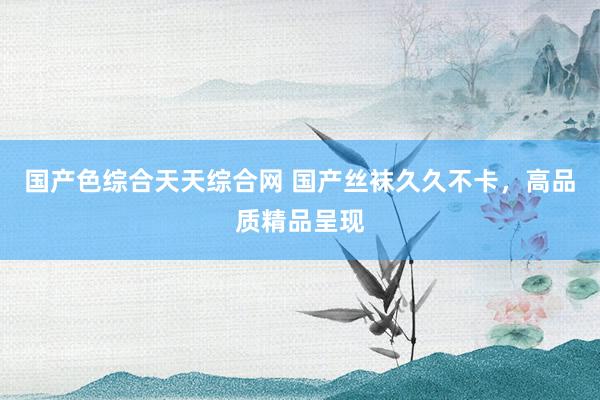 国产色综合天天综合网 国产丝袜久久不卡，高品质精品呈现