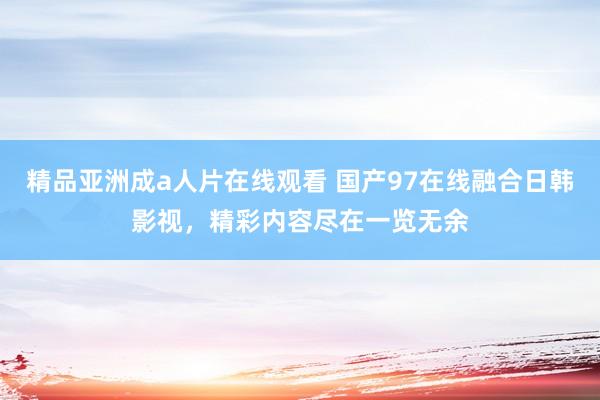 精品亚洲成a人片在线观看 国产97在线融合日韩影视，精彩内容尽在一览无余