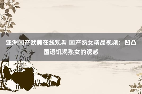 亚洲国产欧美在线观看 国产熟女精品视频：凹凸国语饥渴熟女的诱惑