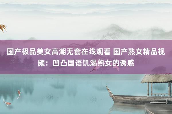 国产极品美女高潮无套在线观看 国产熟女精品视频：凹凸国语饥渴熟女的诱惑