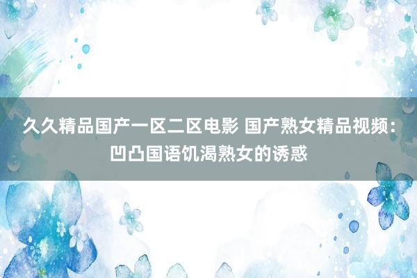久久精品国产一区二区电影 国产熟女精品视频：凹凸国语饥渴熟女的诱惑
