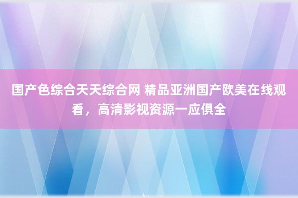 国产色综合天天综合网 精品亚洲国产欧美在线观看，高清影视资源一应俱全