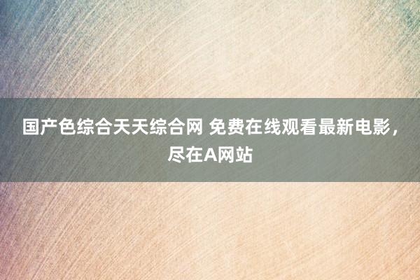 国产色综合天天综合网 免费在线观看最新电影，尽在A网站