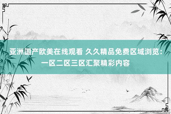亚洲国产欧美在线观看 久久精品免费区域浏览：一区二区三区汇聚精彩内容