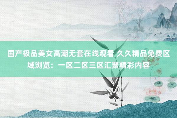 国产极品美女高潮无套在线观看 久久精品免费区域浏览：一区二区三区汇聚精彩内容