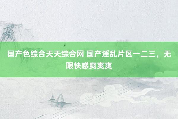 国产色综合天天综合网 国产淫乱片区一二三，无限快感爽爽爽