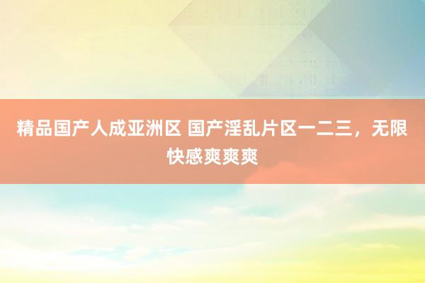 精品国产人成亚洲区 国产淫乱片区一二三，无限快感爽爽爽