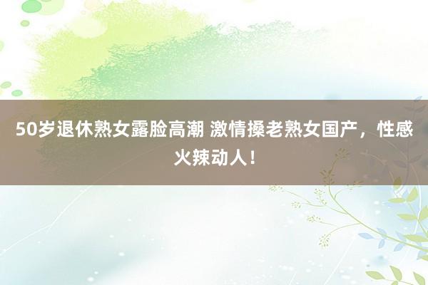 50岁退休熟女露脸高潮 激情搡老熟女国产，性感火辣动人！