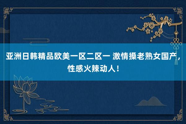 亚洲日韩精品欧美一区二区一 激情搡老熟女国产，性感火辣动人！