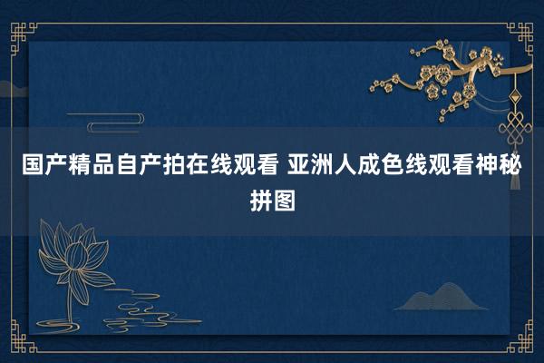 国产精品自产拍在线观看 亚洲人成色线观看神秘拼图