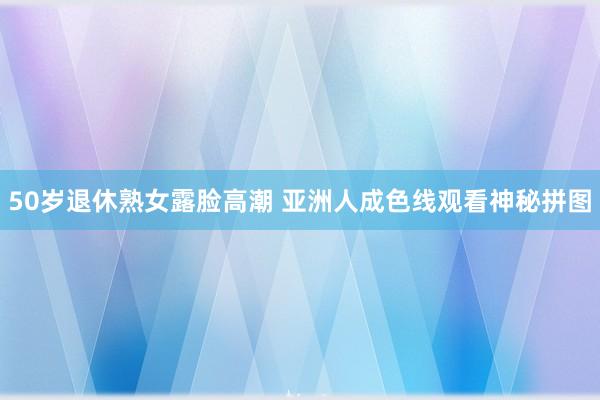 50岁退休熟女露脸高潮 亚洲人成色线观看神秘拼图