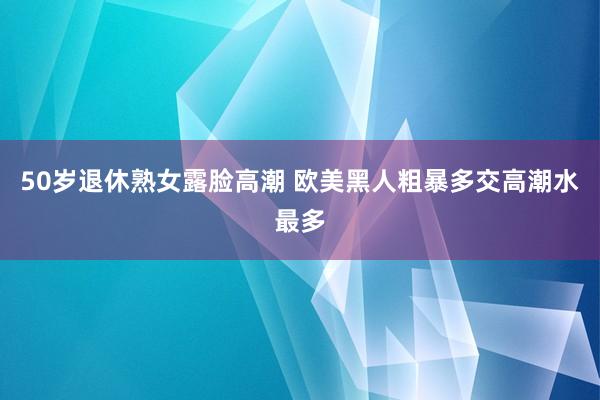 50岁退休熟女露脸高潮 欧美黑人粗暴多交高潮水最多