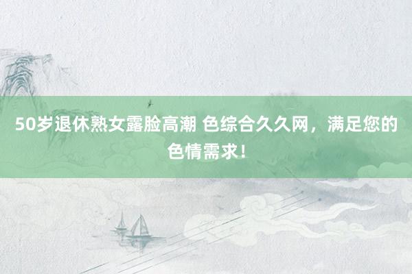 50岁退休熟女露脸高潮 色综合久久网，满足您的色情需求！