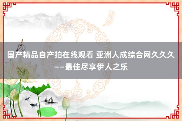 国产精品自产拍在线观看 亚洲人成综合网久久久——最佳尽享伊人之乐