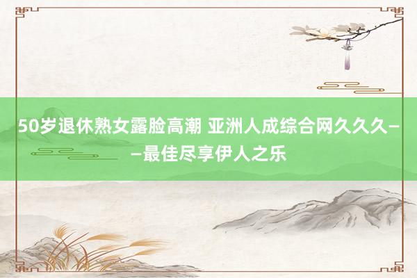 50岁退休熟女露脸高潮 亚洲人成综合网久久久——最佳尽享伊人之乐