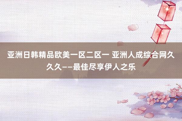 亚洲日韩精品欧美一区二区一 亚洲人成综合网久久久——最佳尽享伊人之乐