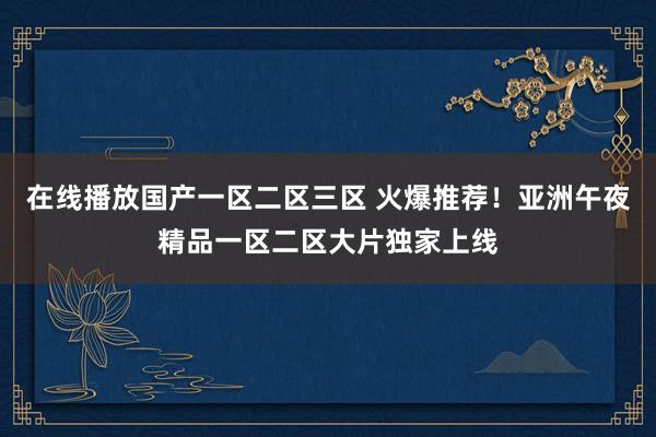 在线播放国产一区二区三区 火爆推荐！亚洲午夜精品一区二区大片独家上线