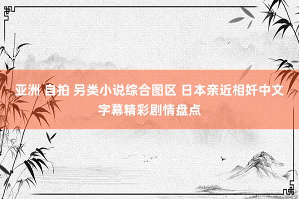 亚洲 自拍 另类小说综合图区 日本亲近相奷中文字幕精彩剧情盘点