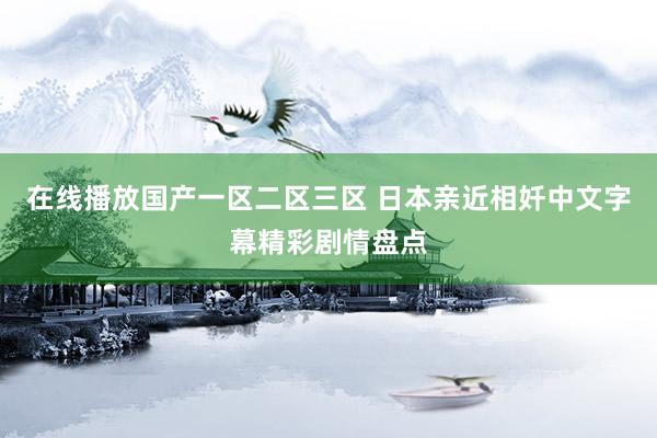 在线播放国产一区二区三区 日本亲近相奷中文字幕精彩剧情盘点