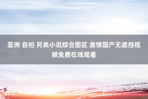 亚洲 自拍 另类小说综合图区 激情国产无遮挡视频免费在线观看