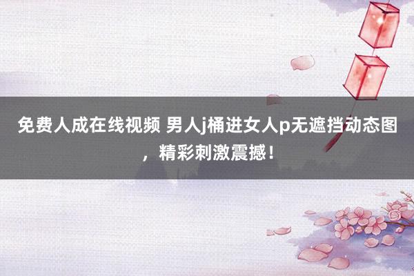 免费人成在线视频 男人j桶进女人p无遮挡动态图，精彩刺激震撼！