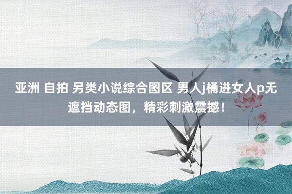 亚洲 自拍 另类小说综合图区 男人j桶进女人p无遮挡动态图，精彩刺激震撼！