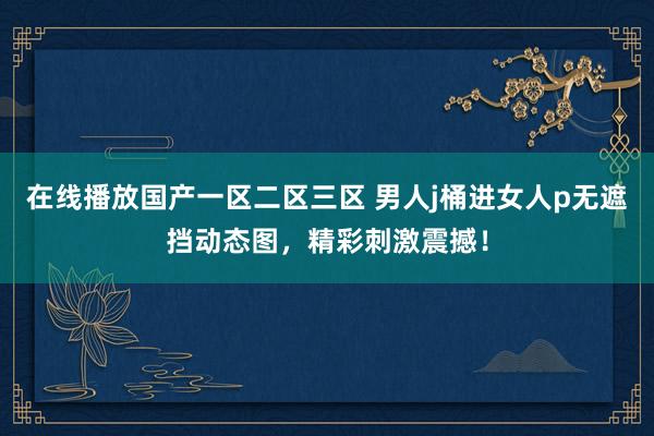 在线播放国产一区二区三区 男人j桶进女人p无遮挡动态图，精彩刺激震撼！