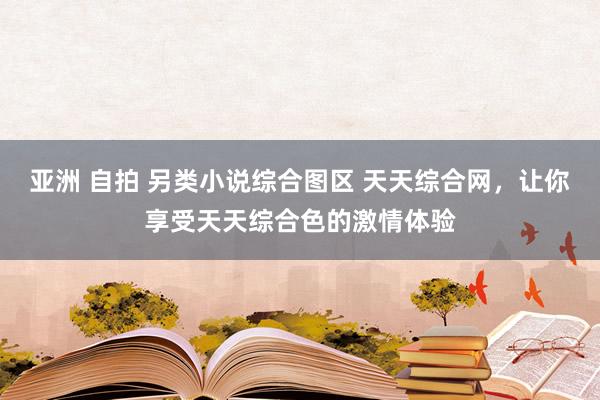 亚洲 自拍 另类小说综合图区 天天综合网，让你享受天天综合色的激情体验