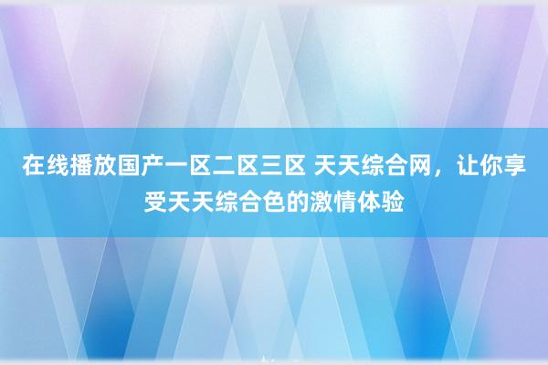 在线播放国产一区二区三区 天天综合网，让你享受天天综合色的激情体验
