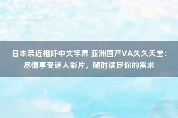 日本亲近相奷中文字幕 亚洲国产VA久久天堂：尽情享受迷人影片，随时满足你的需求