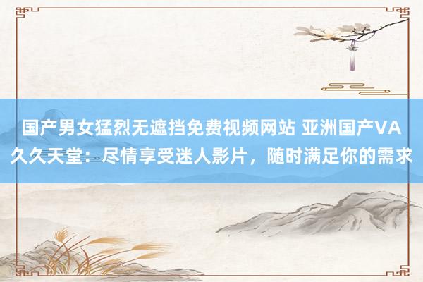 国产男女猛烈无遮挡免费视频网站 亚洲国产VA久久天堂：尽情享受迷人影片，随时满足你的需求