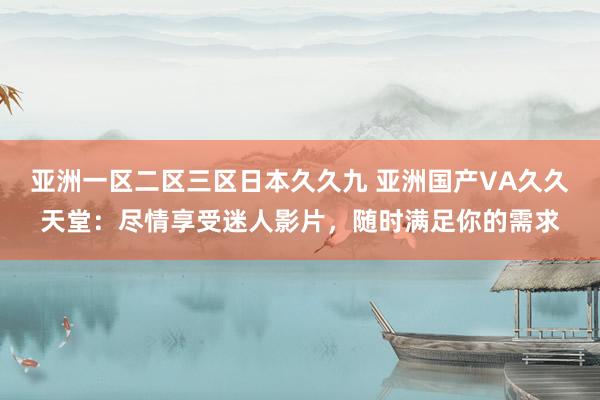 亚洲一区二区三区日本久久九 亚洲国产VA久久天堂：尽情享受迷人影片，随时满足你的需求
