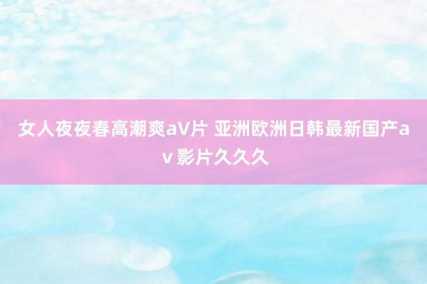 女人夜夜春高潮爽a∨片 亚洲欧洲日韩最新国产aⅴ影片久久久